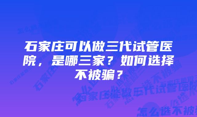 石家庄可以做三代试管医院，是哪三家？如何选择不被骗？