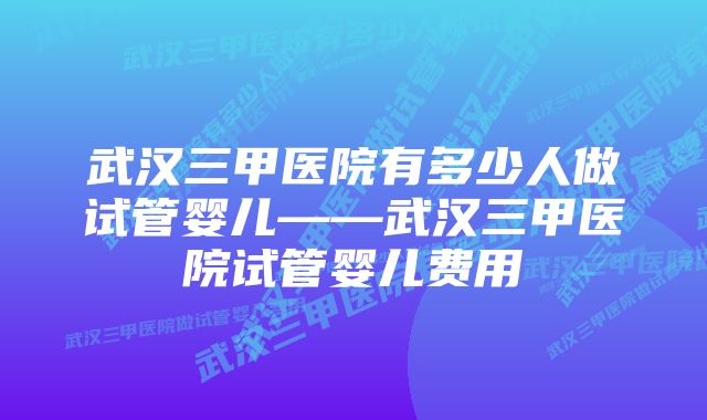 武汉三甲医院有多少人做试管婴儿——武汉三甲医院试管婴儿费用