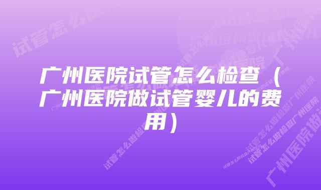 广州医院试管怎么检查（广州医院做试管婴儿的费用）