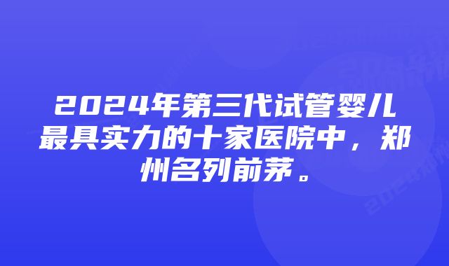 2024年第三代试管婴儿最具实力的十家医院中，郑州名列前茅。