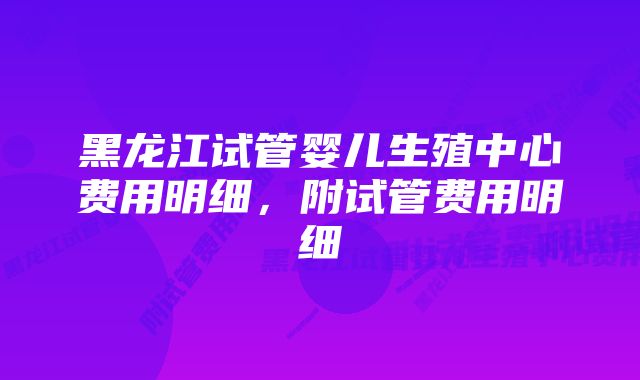 黑龙江试管婴儿生殖中心费用明细，附试管费用明细