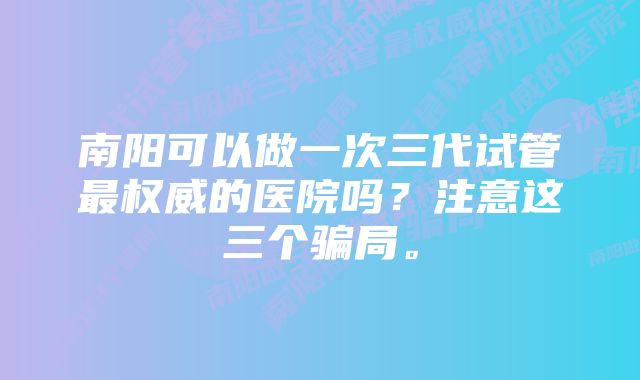 南阳可以做一次三代试管最权威的医院吗？注意这三个骗局。