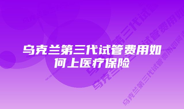 乌克兰第三代试管费用如何上医疗保险