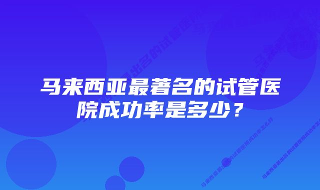 马来西亚最著名的试管医院成功率是多少？