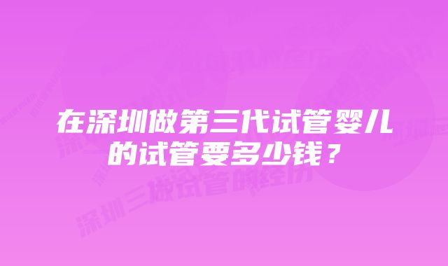 在深圳做第三代试管婴儿的试管要多少钱？