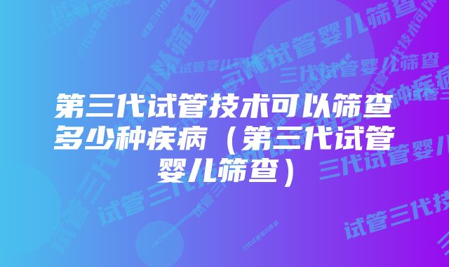 第三代试管技术可以筛查多少种疾病（第三代试管婴儿筛查）