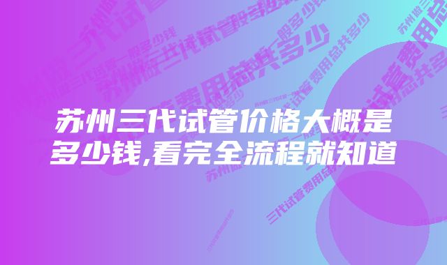 苏州三代试管价格大概是多少钱,看完全流程就知道