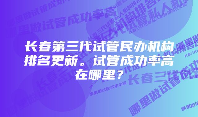 长春第三代试管民办机构排名更新。试管成功率高在哪里？