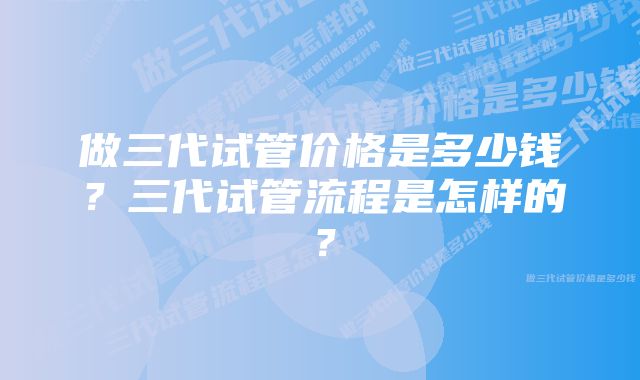 做三代试管价格是多少钱？三代试管流程是怎样的？