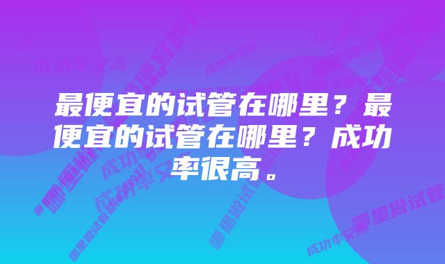 最便宜的试管在哪里？最便宜的试管在哪里？成功率很高。