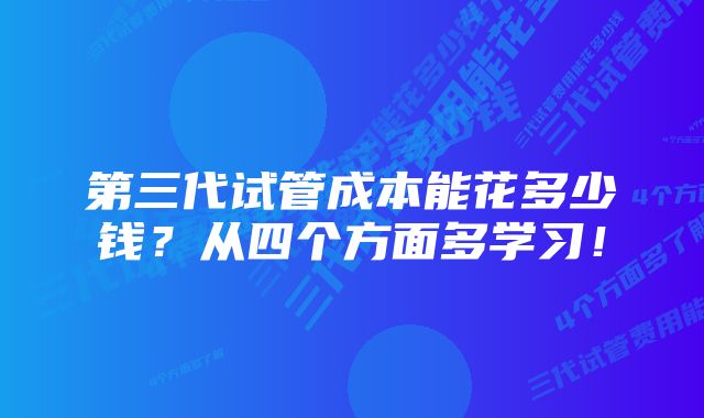 第三代试管成本能花多少钱？从四个方面多学习！