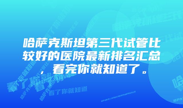 哈萨克斯坦第三代试管比较好的医院最新排名汇总，看完你就知道了。