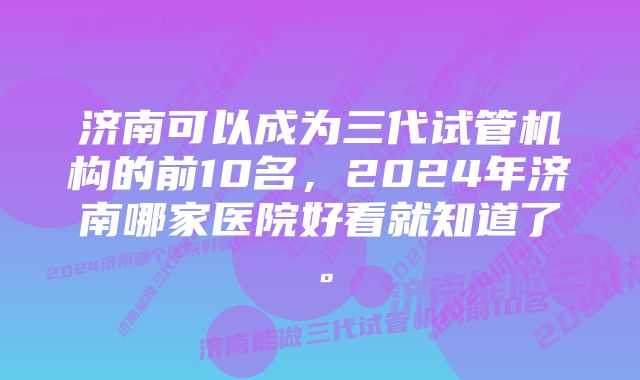 济南可以成为三代试管机构的前10名，2024年济南哪家医院好看就知道了。