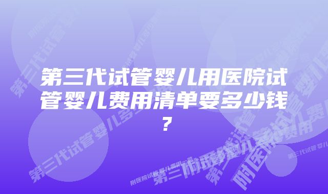 第三代试管婴儿用医院试管婴儿费用清单要多少钱？