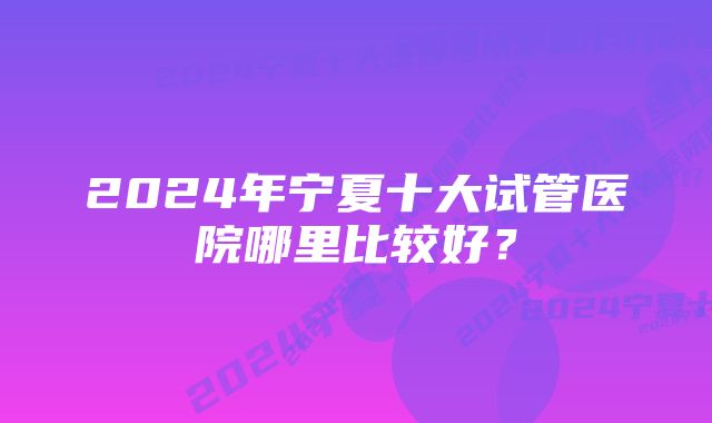 2024年宁夏十大试管医院哪里比较好？