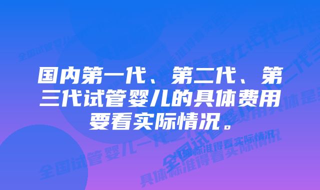 国内第一代、第二代、第三代试管婴儿的具体费用要看实际情况。