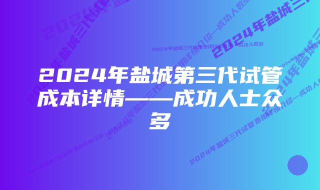 2024年盐城第三代试管成本详情——成功人士众多