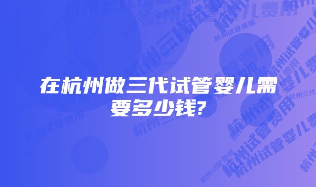 在杭州做三代试管婴儿需要多少钱?