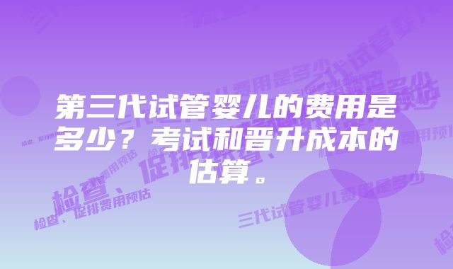 第三代试管婴儿的费用是多少？考试和晋升成本的估算。