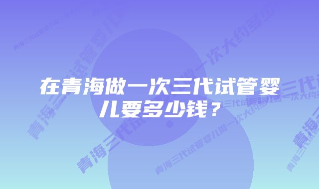 在青海做一次三代试管婴儿要多少钱？