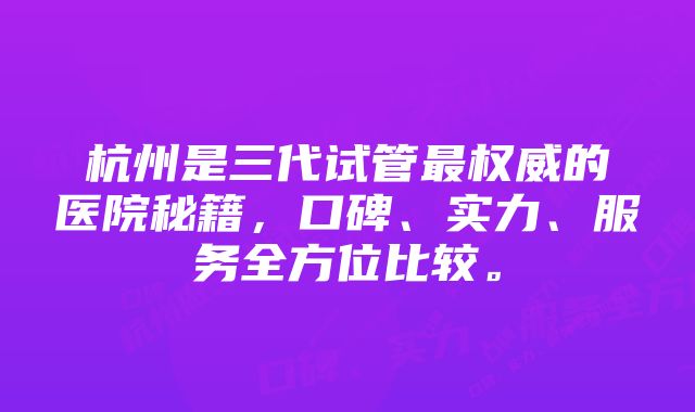 杭州是三代试管最权威的医院秘籍，口碑、实力、服务全方位比较。