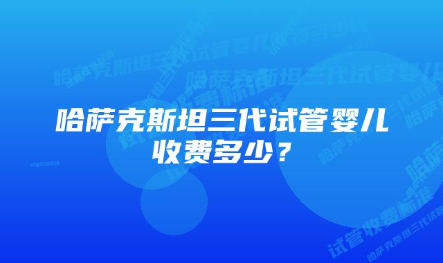 哈萨克斯坦三代试管婴儿收费多少？