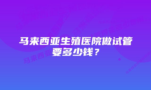 马来西亚生殖医院做试管要多少钱？