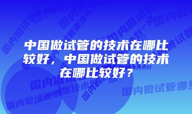 中国做试管的技术在哪比较好，中国做试管的技术在哪比较好？