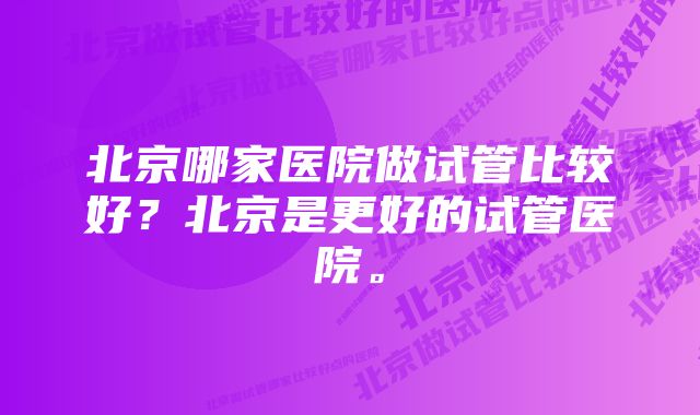 北京哪家医院做试管比较好？北京是更好的试管医院。