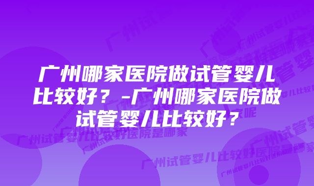 广州哪家医院做试管婴儿比较好？-广州哪家医院做试管婴儿比较好？