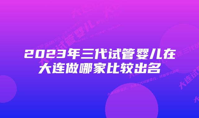 2023年三代试管婴儿在大连做哪家比较出名