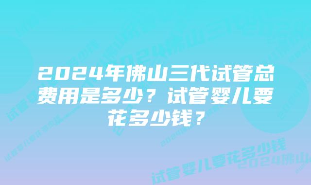 2024年佛山三代试管总费用是多少？试管婴儿要花多少钱？