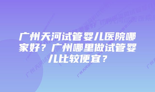 广州天河试管婴儿医院哪家好？广州哪里做试管婴儿比较便宜？