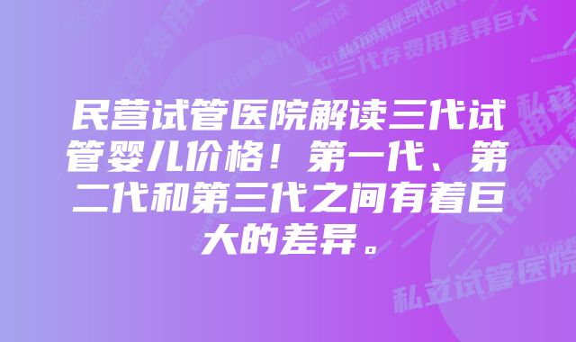 民营试管医院解读三代试管婴儿价格！第一代、第二代和第三代之间有着巨大的差异。