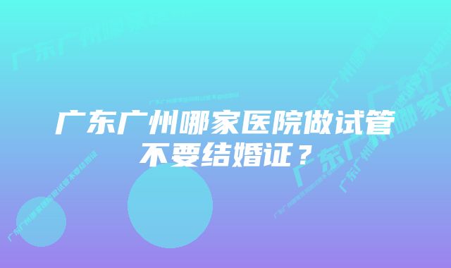 广东广州哪家医院做试管不要结婚证？