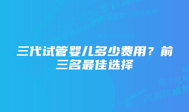 三代试管婴儿多少费用？前三名最佳选择