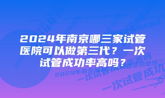 2024年南京哪三家试管医院可以做第三代？一次试管成功率高吗？