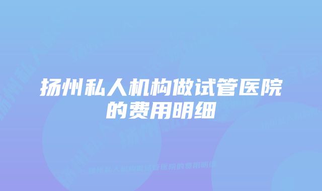 扬州私人机构做试管医院的费用明细