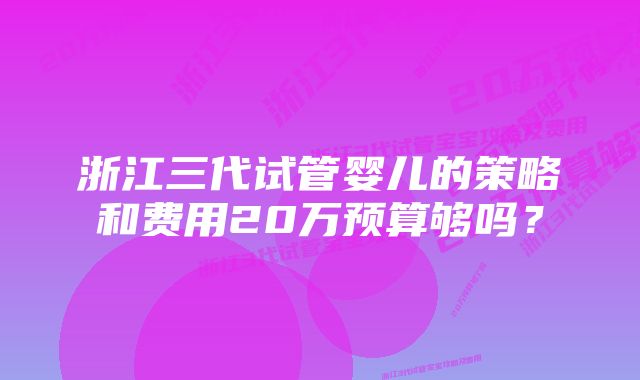 浙江三代试管婴儿的策略和费用20万预算够吗？