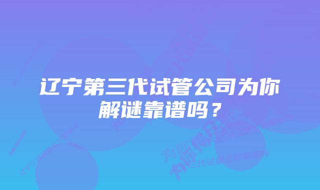 辽宁第三代试管公司为你解谜靠谱吗？