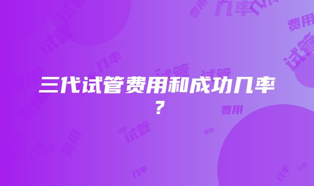 三代试管费用和成功几率？