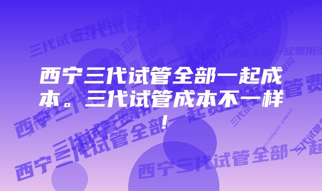 西宁三代试管全部一起成本。三代试管成本不一样！