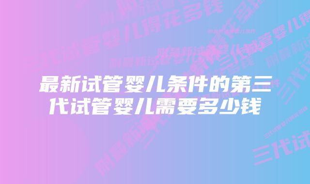 最新试管婴儿条件的第三代试管婴儿需要多少钱