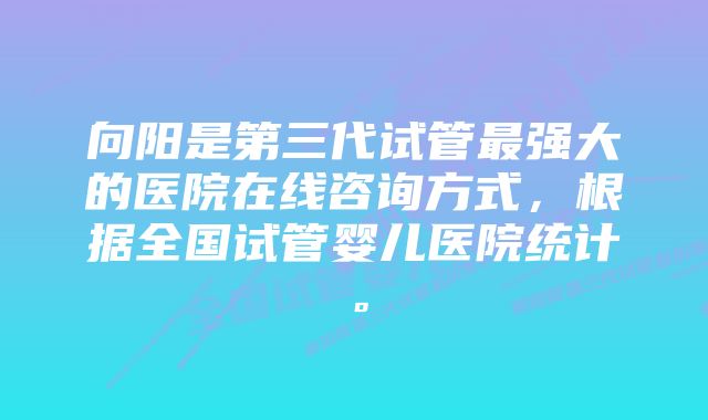 向阳是第三代试管最强大的医院在线咨询方式，根据全国试管婴儿医院统计。