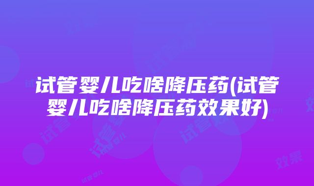 试管婴儿吃啥降压药(试管婴儿吃啥降压药效果好)