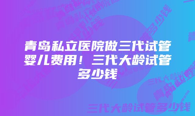 青岛私立医院做三代试管婴儿费用！三代大龄试管多少钱