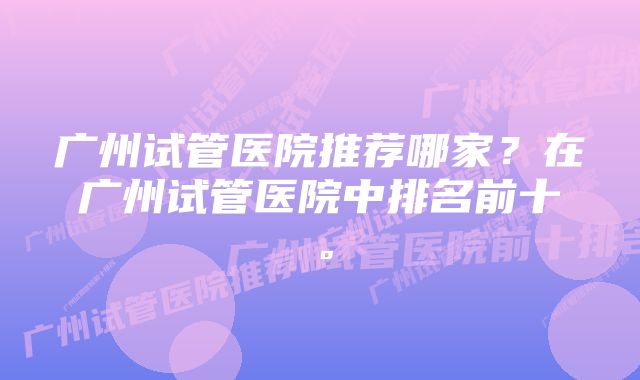 广州试管医院推荐哪家？在广州试管医院中排名前十。