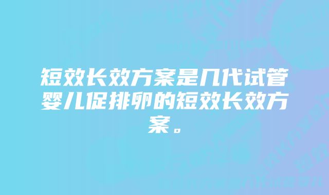 短效长效方案是几代试管婴儿促排卵的短效长效方案。