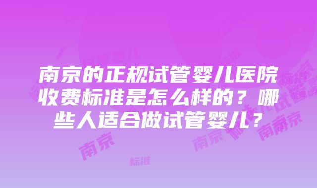 南京的正规试管婴儿医院收费标准是怎么样的？哪些人适合做试管婴儿？