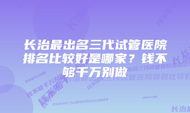 长治最出名三代试管医院排名比较好是哪家？钱不够千万别做